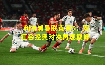 利物浦曼联直播5:双红会经典对决再现巅峰