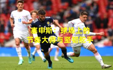 塞申斯：球场上的节奏大师与坚韧舵手