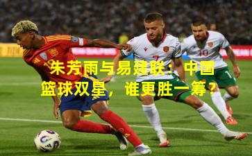 朱芳雨与易建联:中国篮球双星,谁更胜一筹?