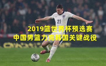 2019篮世界杯预选赛中国男篮力克韩国关键战役