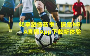 畅享激情赛事：探索NBA直播App下载新体验