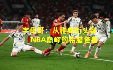 字母哥：从雅典街头到NBA巅峰的希腊怪兽
